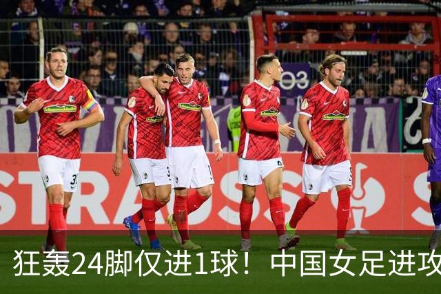 狂轰24脚仅进1球！中国女足进攻效率堪忧无缘亚运连胜