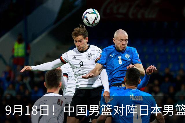9月18日！中国男篮对阵日本男篮时间敲定，输不起？郭士强压力很大，锋线伤缺能抗得住吗
